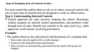 Steps in Designing Tests of Controls of sales:
For each control the auditor plans to rely on to reduce assessed control risk,
one or more tests of controls must be designed to verify its effectiveness.
Step 1. Understanding Internal Controls
 Typical approach for sales involves studying the client's flowcharts,
Auditor prepares an internal control questionnaire, and performs walk-
through tests of sales. Identify key controls in the sales cycle (e.g., order
approvals, credit checks, invoicing procedures)
Example:
• The auditor observes the sales process and documents of x company that:
• Sales orders must be approved by a credit manager.
• Goods are only dispatched upon authorization.
• Sales invoices are automatically generated from the system after goods are
shipped.
 