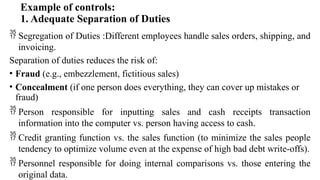 Example of controls:
1. Adequate Separation of Duties
 Segregation of Duties :Different employees handle sales orders, shipping, and
invoicing.
Separation of duties reduces the risk of:
• Fraud (e.g., embezzlement, fictitious sales)
• Concealment (if one person does everything, they can cover up mistakes or
fraud)
 Person responsible for inputting sales and cash receipts transaction
information into the computer vs. person having access to cash.
 Credit granting function vs. the sales function (to minimize the sales people
tendency to optimize volume even at the expense of high bad debt write-offs).
 Personnel responsible for doing internal comparisons vs. those entering the
original data.
 