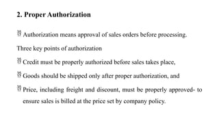 2. Proper Authorization
 Authorization means approval of sales orders before processing.
Three key points of authorization
 Credit must be properly authorized before sales takes place,
 Goods should be shipped only after proper authorization, and
 Price, including freight and discount, must be properly approved- to
ensure sales is billed at the price set by company policy.
 