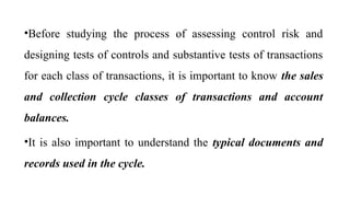 •Before studying the process of assessing control risk and
designing tests of controls and substantive tests of transactions
for each class of transactions, it is important to know the sales
and collection cycle classes of transactions and account
balances.
•It is also important to understand the typical documents and
records used in the cycle.
 