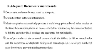 3. Adequate Documents and Records
Documents and records used must be adequate.
Should contain sufficient information.
Most companies automatically prepare a multi-copy prenumbered sales invoice at
the time the customer places an order. –Useful for minimizing the chance of failure
to bill the customer if all invoices are accounted for periodically.
Use of prenumbered documented prevents both the failure to bill or record sales
and the occurrence of duplicate billings and recordings. i.e. Use of pre-numbered
sales invoices to prevent missing transactions
 