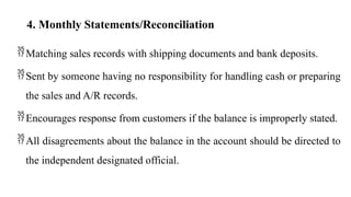 4. Monthly Statements/Reconciliation
Matching sales records with shipping documents and bank deposits.
Sent by someone having no responsibility for handling cash or preparing
the sales and A/R records.
Encourages response from customers if the balance is improperly stated.
All disagreements about the balance in the account should be directed to
the independent designated official.
 