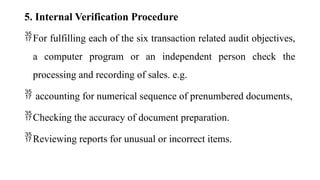 5. Internal Verification Procedure
For fulfilling each of the six transaction related audit objectives,
a computer program or an independent person check the
processing and recording of sales. e.g.
 accounting for numerical sequence of prenumbered documents,
Checking the accuracy of document preparation.
Reviewing reports for unusual or incorrect items.
 