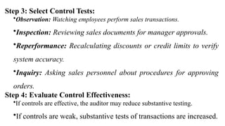 Step 3: Select Control Tests:
•Observation: Watching employees perform sales transactions.
•Inspection: Reviewing sales documents for manager approvals.
•Reperformance: Recalculating discounts or credit limits to verify
system accuracy.
•Inquiry: Asking sales personnel about procedures for approving
orders.
Step 4: Evaluate Control Effectiveness:
•If controls are effective, the auditor may reduce substantive testing.
•If controls are weak, substantive tests of transactions are increased.
 