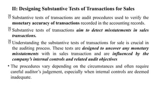 II: Designing Substantive Tests of Transactions for Sales
 Substantive tests of transactions are audit procedures used to verify the
monetary accuracy of transactions recorded in the accounting records.
 Substantive tests of transactions aim to detect misstatements in sales
transactions.
 Understanding the substantive tests of transactions for sale is crucial in
the auditing process. These tests are designed to uncover any monetary
misstatements with in sales transaction and are influenced by the
company’s internal controls and related audit objectives
• The procedures vary depending on the circumstances and often require
careful auditor’s judgement, especially when internal controls are deemed
inadequate.
 