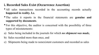 i. Recorded Sales Exist (Occurrence Assertion)
 All sales transactions recorded in the accounting records actually
happened in reality. I.e.
 The sales it reports in the financial statements are genuine and
supported by documents.
 For this objective, the auditor is concerned with the possibility of three
types of misstatements:
a) Sales being included in the journals for which no shipment was made,
b) Sales recorded more than once, and
c) Shipments being made to nonexistent customers and recorded as sales
 
