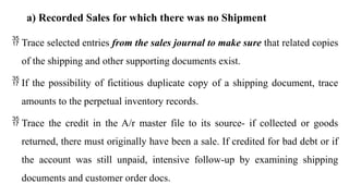 a) Recorded Sales for which there was no Shipment
 Trace selected entries from the sales journal to make sure that related copies
of the shipping and other supporting documents exist.
 If the possibility of fictitious duplicate copy of a shipping document, trace
amounts to the perpetual inventory records.
 Trace the credit in the A/r master file to its source- if collected or goods
returned, there must originally have been a sale. If credited for bad debt or if
the account was still unpaid, intensive follow-up by examining shipping
documents and customer order docs.
 