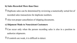 b) Sales Recorded More than Once
 Duplicate sales can be determined by reviewing a numerically sorted list of
recorded sales transactions for duplicate numbers.
 Also test proper cancellation of shipping documents.
c) Shipment Made to Nonexistent Customers
 Can occur only when the person recording sales is also in a position to
authorize shipments.
 If controls are weak, it is difficult to detect.
 