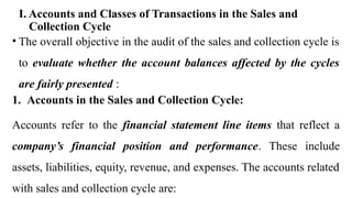 I. Accounts and Classes of Transactions in the Sales and
Collection Cycle
• The overall objective in the audit of the sales and collection cycle is
to evaluate whether the account balances affected by the cycles
are fairly presented :
1. Accounts in the Sales and Collection Cycle:
Accounts refer to the financial statement line items that reflect a
company’s financial position and performance. These include
assets, liabilities, equity, revenue, and expenses. The accounts related
with sales and collection cycle are:
 