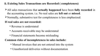 ii. Existing Sales Transactions are Recorded ( completeness)
All sales transactions that actually happened have been fully recorded in
the accounting system. i.e. No real sales are left out or missed.
Normally, substantive test for completeness is less emphasized.
If real sales are not recorded:
• Revenue is understated
• Accounts receivable may be understated
• Financial statements become misleading
Common risks of incompleteness in sales include:
• Manual invoices that are not entered into the system
• Unauthorized deliveries without documentation
 