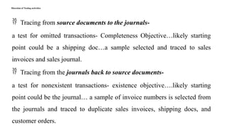 Direction of Testing activities
 Tracing from source documents to the journals-
a test for omitted transactions- Completeness Objective…likely starting
point could be a shipping doc…a sample selected and traced to sales
invoices and sales journal.
 Tracing from the journals back to source documents-
a test for nonexistent transactions- existence objective….likely starting
point could be the journal… a sample of invoice numbers is selected from
the journals and traced to duplicate sales invoices, shipping docs, and
customer orders.
 