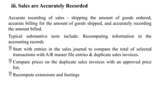 iii. Sales are Accurately Recorded
Accurate recording of sales - shipping the amount of goods ordered,
accurate billing for the amount of goods shipped, and accurately recording
the amount billed.
Typical substantive tests include: Recomputing information in the
accounting records
 Start with entries in the sales journal to compare the total of selected
transactions with A/R master file entries & duplicate sales invoices.
 Compare prices on the duplicate sales invoices with an approved price
list,
 Recompute extensions and footings
 