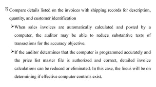  Compare details listed on the invoices with shipping records for description,
quantity, and customer identification
When sales invoices are automatically calculated and posted by a
computer, the auditor may be able to reduce substantive tests of
transactions for the accuracy objective.
If the auditor determines that the computer is programmed accurately and
the price list master file is authorized and correct, detailed invoice
calculations can be reduced or eliminated. In this case, the focus will be on
determining if effective computer controls exist.
 