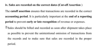 iv. Sales are recorded on the correct dates (Cut-off Assertion )
The cutoff assertion ensures that transactions are recorded in the correct
accounting period. It is particularly important at the end of a reporting
period to prevent early or late recognition of revenue or expenses.
Sales should be billed and recorded as soon after shipment takes place
as possible to prevent the unintentional omission of transactions from
the records and to make sure that sales are recorded in the proper
period.
 