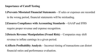 Importance of Cutoff Testing
1.Prevents Misstated Financial Statements – If sales or expenses are recorded
in the wrong period, financial statements will be misleading.
2.Ensures Compliance with Accounting Standards – GAAP and IFRS
require proper revenue and expense recognition.
3.Detects Revenue Manipulation (Fraud Risk) – Companies may shift
revenue to inflate earnings in a given period.
4.Affects Profitability Analysis – Incorrect timing of transactions can distort
financial ratios and performance evaluation.
 