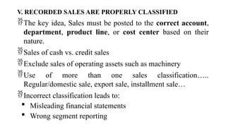 V. RECORDED SALES ARE PROPERLY CLASSIFIED
The key idea, Sales must be posted to the correct account,
department, product line, or cost center based on their
nature.
Sales of cash vs. credit sales
Exclude sales of operating assets such as machinery
Use of more than one sales classification…..
Regular/domestic sale, export sale, installment sale…
Incorrect classification leads to:
 Misleading financial statements
 Wrong segment reporting
 