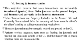 This objective ensures that sales transactions are accurately
transferred (posted) from: Sales journals to the general ledger,
and Summarized correctly in the financial statements
Sales Transactions are Properly Included in the Master File and
Correctly Summarized, b/se the accuracy of these records affect’s
the client’s ability to collect outstanding receivables.
The sales journal must be correctly totaled and posted to the GL
Perform clerical accuracy tests such as footing the journals and
tracing the totals and details to the GL and the master file to check
whether there are misstatements.
VI. Posting & Summarization
 