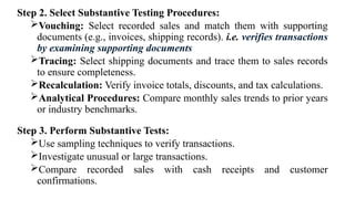 Step 2. Select Substantive Testing Procedures:
Vouching: Select recorded sales and match them with supporting
documents (e.g., invoices, shipping records). i.e. verifies transactions
by examining supporting documents
Tracing: Select shipping documents and trace them to sales records
to ensure completeness.
Recalculation: Verify invoice totals, discounts, and tax calculations.
Analytical Procedures: Compare monthly sales trends to prior years
or industry benchmarks.
Step 3. Perform Substantive Tests:
Use sampling techniques to verify transactions.
Investigate unusual or large transactions.
Compare recorded sales with cash receipts and customer
confirmations.
 