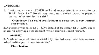 Exercises
1. Invoice shows a sale of 5,000 bottles of energy drink to a new customer
“Bright Trade Plc.” No delivery note, no customer order, no payment
received. What assertion is at risk?
Occurrence, This could be a fictitious sale recorded to boost end-of-
year revenue.
2. A customer was billed ETB 14,000 instead of the correct ETB 12,000 due to
an error in applying a 10% discount. Which assertion is most relevant?
Accuracy
3. A sale of imported wine is mistakenly recorded under local beer revenue.
Which audit objective does this violate?
Classification
 