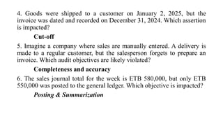 4. Goods were shipped to a customer on January 2, 2025, but the
invoice was dated and recorded on December 31, 2024. Which assertion
is impacted?
Cut-off
5. Imagine a company where sales are manually entered. A delivery is
made to a regular customer, but the salesperson forgets to prepare an
invoice. Which audit objectives are likely violated?
Completeness and accuracy
6. The sales journal total for the week is ETB 580,000, but only ETB
550,000 was posted to the general ledger. Which objective is impacted?
Posting & Summarization
 
