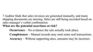 7 Auditor finds that sales invoices are generated manually, and many
shipping documents are missing. Sales are still being recorded based on
sales manager’s verbal confirmation.
What are the potential assertions at risk?
Occurrence – No evidence the sale actually took place.
Completeness – Manual records may omit some real transactions.
Accuracy – Without supporting docs, amounts may be incorrect.
 