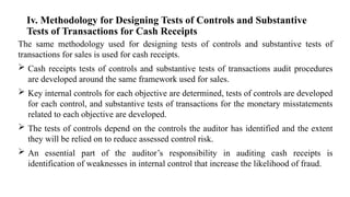 Iv. Methodology for Designing Tests of Controls and Substantive
Tests of Transactions for Cash Receipts
The same methodology used for designing tests of controls and substantive tests of
transactions for sales is used for cash receipts.
 Cash receipts tests of controls and substantive tests of transactions audit procedures
are developed around the same framework used for sales.
 Key internal controls for each objective are determined, tests of controls are developed
for each control, and substantive tests of transactions for the monetary misstatements
related to each objective are developed.
 The tests of controls depend on the controls the auditor has identified and the extent
they will be relied on to reduce assessed control risk.
 An essential part of the auditor’s responsibility in auditing cash receipts is
identification of weaknesses in internal control that increase the likelihood of fraud.
 