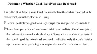 Determine Whether Cash Received was Recorded
It is difficult to detect a cash fraud occurred before the cash is recorded in the
cash receipt journal or other cash listing.
 Internal controls designed to satisfy completeness objective are important.
 Trace from prenumbered remittance advices or prelists of cash receipts to
the cash receipt journal and subsidiary A/R records as a substantive tests of
the recording of the actual cash received… effective only if a cash register
tape or some other prelisting was prepared at the time cash was received
 