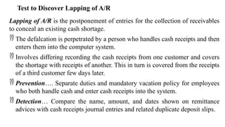 Test to Discover Lapping of A/R
Lapping of A/R is the postponement of entries for the collection of receivables
to conceal an existing cash shortage.
 The defalcation is perpetrated by a person who handles cash receipts and then
enters them into the computer system.
 Involves differing recording the cash receipts from one customer and covers
the shortage with receipts of another. This in turn is covered from the receipts
of a third customer few days later.
 Prevention…. Separate duties and mandatory vacation policy for employees
who both handle cash and enter cash receipts into the system.
 Detection… Compare the name, amount, and dates shown on remittance
advices with cash receipts journal entries and related duplicate deposit slips.
 