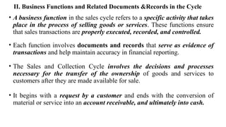 II. Business Functions and Related Documents &Records in the Cycle
• A business function in the sales cycle refers to a specific activity that takes
place in the process of selling goods or services. These functions ensure
that sales transactions are properly executed, recorded, and controlled.
• Each function involves documents and records that serve as evidence of
transactions and help maintain accuracy in financial reporting.
• The Sales and Collection Cycle involves the decisions and processes
necessary for the transfer of the ownership of goods and services to
customers after they are made available for sale.
• It begins with a request by a customer and ends with the conversion of
material or service into an account receivable, and ultimately into cash.
 