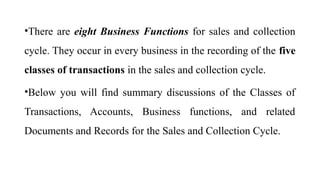 •There are eight Business Functions for sales and collection
cycle. They occur in every business in the recording of the five
classes of transactions in the sales and collection cycle.
•Below you will find summary discussions of the Classes of
Transactions, Accounts, Business functions, and related
Documents and Records for the Sales and Collection Cycle.
 