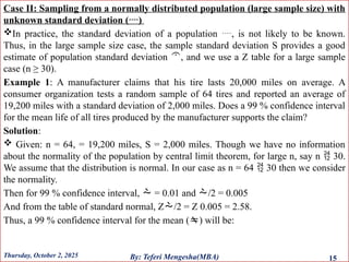 Case II: Sampling from a normally distributed population (large sample size) with
unknown standard deviation ()
In practice, the standard deviation of a population , is not likely to be known.
Thus, in the large sample size case, the sample standard deviation S provides a good
estimate of population standard deviation , and we use a Z table for a large sample
case (n ≥ 30).
Example 1: A manufacturer claims that his tire lasts 20,000 miles on average. A
consumer organization tests a random sample of 64 tires and reported an average of
19,200 miles with a standard deviation of 2,000 miles. Does a 99 % confidence interval
for the mean life of all tires produced by the manufacturer supports the claim?
Solution:
 Given: n = 64, = 19,200 miles, S = 2,000 miles. Though we have no information
about the normality of the population by central limit theorem, for large n, say n  30.
We assume that the distribution is normal. In our case as n = 64  30 then we consider
the normality.
Then for 99 % confidence interval,  = 0.01 and /2 = 0.005
And from the table of standard normal, Z/2 = Z 0.005 = 2.58.
Thus, a 99 % confidence interval for the mean () will be:
Thursday, October 2, 2025 15
By: Teferi Mengesha(MBA)
 