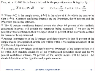 Thus, a (1 - ) 100 % confidence interval for the population mean  is given by:
 Where X is the sample mean, Z/2 is the value of Z for which the area to its
right is /2 . Common confidence intervals are the 90 percent, the 95 percent, and the
99 percent confidence intervals.
 The 95 percent confidence interval means that about 95 percent of the similarly
constructed intervals will contain the parameter being estimated. If we use the 99
percent level of confidence, then we expect about 99 percent of the intervals to contain
the parameter being estimated.
Another interpretation of the 95 percent confidence interval is that 95 percent of the
sample means for a specified sample size will be within 1.96 standard deviations of the
hypothesized population mean.
 Similarly, for a 99 percent confidence interval, 99 percent of the sample means will
lie within 2.58 standard deviations of the hypothesized population mean and for 90
percent confidence interval, 90 percent of the sample means will lie within 1.65
standard deviations of the hypothesized population mean.
Thursday, October 2, 202 9
By: Teferi Mengesha(MBA)
 
