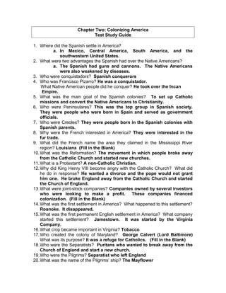 Chapter Two: Colonizing America
Test Study Guide
1. Where did the Spanish settle in America?
a. In Mexico, Central America, South America, and the
southwestern United States.
2. What were two advantages the Spanish had over the Native Americans?
a. The Spanish had guns and cannons. The Native Americans
were also weakened by diseases.
3. Who were conquistadors? Spanish conquerors
4. Who was Francisco Pizarro? He was a conquistador.
What Native American people did he conquer? He took over the Incan
Empire.
5. What was the main goal of the Spanish colonies? To set up Catholic
missions and convert the Native Americans to Christianity.
6. Who were Peninsulares? This was the top group in Spanish society.
They were people who were born in Spain and served as government
officials.
7. Who were Creoles? They were people born in the Spanish colonies with
Spanish parents.
8. Why were the French interested in America? They were interested in the
fur trade.
9. What did the French name the area they claimed in the Mississippi River
region? Louisiana (Fill in the Blank)
10.What was the Reformation? The movement in which people broke away
from the Catholic Church and started new churches.
11.What is a Protestant? A non-Catholic Christian.
12.Why did King Henry VIII become angry with the Catholic Church? What did
he do in response? He wanted a divorce and the pope would not grant
him one. He broke England away from the Catholic Church and started
the Church of England.
13.What were joint-stock companies? Companies owned by several investors
who were looking to make a profit. These companies financed
colonization. (Fill in the Blank)
14.What was the first settlement in America? What happened to this settlement?
Roanoke. It disappeared.
15.What was the first permanent English settlement in America? What company
started this settlement? Jamestown. It was started by the Virginia
Company.
16.What crop became important in Virginia? Tobacco
17.Who created the colony of Maryland? George Calvert (Lord Baltimore)
What was its purpose? It was a refuge for Catholics. (Fill in the Blank)
18.Who were the Separatists? Puritans who wanted to break away from the
Church of England and start a new church.
19.Who were the Pilgrims? Separatist who left England
20.What was the name of the Pilgrims’ ship? The Mayflower
 