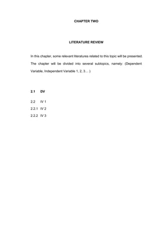 CHAPTER TWO




                            LITERATURE REVIEW



In this chapter, some relevant literatures related to this topic will be presented.

The chapter will be divided into several subtopics, namely: (Dependent

Variable, Independent Variable 1, 2, 3… )




2.1    DV


2.2    IV 1

2.2.1 IV 2

2.2.2 IV 3
 