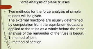 Force analysis of plane trusses
• Two methods for the force analysis of simple
trusses will be given.
The external reactions are usually determined
by computation from the equilibrium equations
applied to the truss as a whole before the force
analysis of the remainder of the truss is begun.
• 1. method of joint
• 2. method of section
 