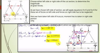 Choose either left side or right side of the cut section, to determine the
magnitude
of given forces.
As we have chosen left side of section, we will apply equations Fx=0 and Fy=0 for
these set of forces on left side and forces on right side has to be neglected .
Here we have taken left side of truss,so, moment has to taken in right side
portion
only.
While taking moment, consider a point where we have only one unknown.
 