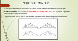 ZERO FORCE MEMBERS
When magnitude of load on member is zero, then you call the member as a zero force member.
Zero-force members are used to increase stability and rigidity of the truss, and to provide support for
various different loading conditions.
Support reactions should also be considered as a member, while determining zero force members.
 