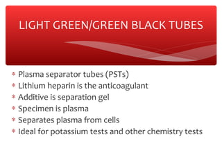 ∗ Plasma separator tubes (PSTs)
∗ Lithium heparin is the anticoagulant
∗ Additive is separation gel
∗ Specimen is plasma
∗ Separates plasma from cells
∗ Ideal for potassium tests and other chemistry tests
LIGHT GREEN/GREEN BLACK TUBES
 