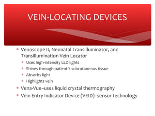 ∗ Venoscope II, Neonatal Transilluminator, and
Transillumination Vein Locator
∗ Uses high-intensity LED lights
∗ Shines through patient’s subcutaneous tissue
∗ Absorbs light
∗ Highlights vein
∗ Vena-Vue–uses liquid crystal thermography
∗ Vein Entry Indicator Device (VEID)–sensor technology
VEIN-LOCATING DEVICES
 