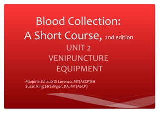 Blood Collection:
A Short Course, 2nd edition
UNIT 2
VENIPUNCTURE
EQUIPMENT
Marjorie Schaub Di Lorenzo, MT(ASCP)SH
Susan King Strasinger, DA, MT(ASCP)
 