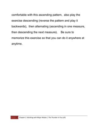 comfortable with this ascending pattern, also play the

exercise descending (reverse the pattern and play it

backwards), then alternating (ascending in one measure,

then descending the next measure).                            Be sure to

memorize this exercise so that you can do it anywhere at

anytime.




   12   Chapter 2: Working with Major Modes | The Thunder In You (v9)
 