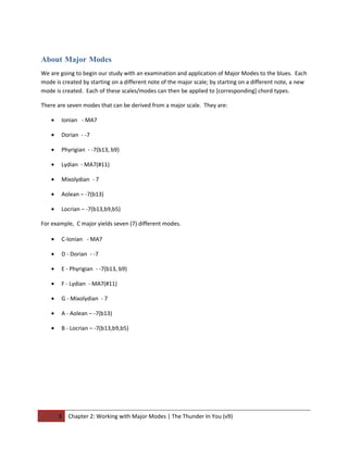 About Major Modes
We are going to begin our study with an examination and application of Major Modes to the blues. Each
mode is created by starting on a different note of the major scale; by starting on a different note, a new
mode is created. Each of these scales/modes can then be applied to [corresponding] chord types.

There are seven modes that can be derived from a major scale. They are:

    •   Ionian - MA7

    •   Dorian - -7

    •   Phyrigian - -7(b13, b9)

    •   Lydian - MA7(#11)

    •   Mixolydian - 7

    •   Aolean – -7(b13)

    •   Locrian – -7(b13,b9,b5)

For example, C major yields seven (7) different modes.

    •   C-Ionian - MA7

    •   D - Dorian - -7

    •   E - Phyrigian - -7(b13, b9)

    •   F - Lydian - MA7(#11)

    •   G - Mixolydian - 7

    •   A - Aolean – -7(b13)

    •   B - Locrian – -7(b13,b9,b5)




        3   Chapter 2: Working with Major Modes | The Thunder In You (v9)
 