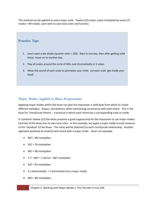 This method can be applied to every major scale. Twelve (12) major scales multiplied by seven (7)
modes = 84 modes; each with its own tone color and function.




Practice Tips


   1. Learn each scale slowly (quarter note = 120). Start in one key, then after getting solid
      there, move on to another key.

   2. Play all scales around the circle of 4ths and chromatically in ½ steps.

   3. Allow the sound of each scale to permeate your mind. Let each scale ‘get inside your
      head’.




Major Modes Applied to Blues Progressions
Applying major modes within the blues can give the improviser a solid base from which to create
different melodies, shapes, and patterns while maintaining consonance with each chord. This is the
basis for ‘chord/scale theory’ – a practice in which each chord has a corresponding scale or mode.

A ‘standard’ twelve (12) bar blues presents a great opportunity for the improviser to use major modes.
Each bar of the blues has its own tone color. In this example, we apply a major mode to each measure
of the ‘standard’ 12 bar blues. The notes will be [diatonic] to each chord/scale relationship. Another
approach would be to [match] each chord with a major mode. Here’s an example:

    •       Bb7 = Bb mixolydian

    •       Eb7 = Eb mixolydian

    •       Bb7 = Bb mixolydian

    •       F-7 – Bb7 = F dorian – Bb7 mixolydian

    •       Eb7 = Eb mixolydian

    •       E o (diminished) = E diminished (not a major mode)

    •       Bb7 = Bb mixolydian


        5     Chapter 2: Working with Major Modes | The Thunder In You (v9)
 