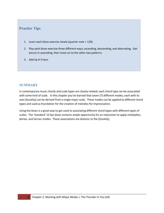 Practice Tips


   1. Learn each blues exercise slowly (quarter note = 120).

   2. Play each blues exercise three different ways; ascending, descending, and alternating. Get
      secure in ascending, then move on to the other two patterns.

   3. Add tip # 3 here.




SUMMARY
In contemporary music chords and scale types are closely related; each chord type can be associated
with some kind of scale. In this chapter you’ve learned that seven (7) different modes, each with its
own [tonality] can be derived from a single major scale. These modes can be applied to different chord
types and used as foundation for the creation of melodies for improvisation.

Using the blues is a great way to get used to associating different chord types with different types of
scales. The ‘standard’ 12 bar blues contains ample opportunity for an improviser to apply mixolydian,
dorian, and locrian modes. These associations are diatonic to the [tonality].




       8   Chapter 2: Working with Major Modes | The Thunder In You (v9)
 