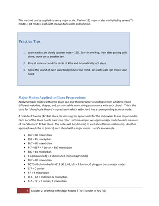 This method can be applied to every major scale.  Twelve (12) major scales multiplied by seven (7) 
modes = 84 modes; each with its own tone color and function.    
 
 


Practice Tips 
 

    1. Learn each scale slowly (quarter note = 120).  Start in one key, then after getting solid 
       there, move on to another key. 

    2. Play all scales around the circle of 4ths and chromatically in ½ steps. 

    3. Allow the sound of each scale to permeate your mind.  Let each scale ‘get inside your 
       head’. 

 


 

Major Modes Applied to Blues Progressions 
Applying major modes within the blues can give the improviser a solid base from which to create 
different melodies,  shapes, and patterns while maintaining consonance with each chord.   This is the 
basis for ‘chord/scale theory’ – a practice in which each chord has a corresponding scale or mode.   

A ‘standard’ twelve (12) bar blues presents a great opportunity for the improviser to use major modes.  
Each bar of the blues has its own tone color.  In this example, we apply a major mode to each measure 
of the ‘standard’ 12 bar blues.  The notes will be [diatonic] to each chord/scale relationship.  Another 
approach would be to [match] each chord with a major mode.   Here’s an example: 

    •    Bb7 = Bb mixolydian 
    •    Eb7 = Eb mixolydian 
    •    Bb7 = Bb mixolydian 
    •    F‐7 – Bb7 = F dorian – Bb7 mixolydian 
    •    Eb7 = Eb mixolydian 
    •    E o (diminished)  = E diminished (not a major mode) 
    •    Bb7 = Bb mixolydian 
    •    D07(half‐diminished) – G13 (#11, #9, b9) = D locrian, G phrygian (not a major mode) 
    •    C‐7 = C dorian 
    •    F7  = F mixolydian 
    •    D‐7 – G7 = D dorian, G mixolydian 
    •    C‐7 – F7  = C dorian, F mixolydian 


        4  Chapter 2: Working with Major Modes | The Thunder In You (v9) 
 
 