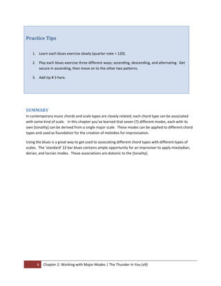 Practice Tips 
 

    1. Learn each blues exercise slowly (quarter note = 120).   

    2. Play each blues exercise three different ways; ascending, descending, and alternating.  Get 
       secure in ascending, then move on to the other two patterns. 

    3. Add tip # 3 here. 

         


 

SUMMARY 
In contemporary music chords and scale types are closely related; each chord type can be associated 
with some kind of scale.   In this chapter you’ve learned that seven (7) different modes, each with its 
own [tonality] can be derived from a single major scale.  These modes can be applied to different chord 
types and used as foundation for the creation of melodies for improvisation.   

Using the blues is a great way to get used to associating different chord types with different types of 
scales.  The ‘standard’ 12 bar blues contains ample opportunity for an improviser to apply mixolydian, 
dorian, and locrian modes.  These associations are diatonic to the [tonality]. 


 




       6  Chapter 2: Working with Major Modes | The Thunder In You (v9) 
 
 