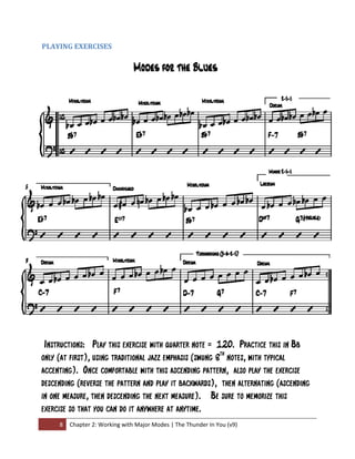 PLAYING EXERCISES 




 

 Instructions: Play this exercise with quarter note = 120. Practice this in Bb
  

only (at first), using traditional jazz emphasis (swung 8th notes, with typical
accenting). Once comfortable with this ascending pattern, also play the exercise
descending (reverse the pattern and play it backwards), then alternating (ascending
in one measure, then descending the next measure). Be sure to memorize this
exercise so that you can do it anywhere at anytime.
     8  Chapter 2: Working with Major Modes | The Thunder In You (v9) 
 
 