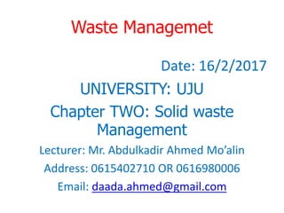 Waste Managemet
Date: 16/2/2017
UNIVERSITY: UJU
Chapter TWO: Solid waste
Management
Lecturer: Mr. Abdulkadir Ahmed Mo’alin
Address: 0615402710 OR 0616980006
Email: daada.ahmed@gmail.com
 