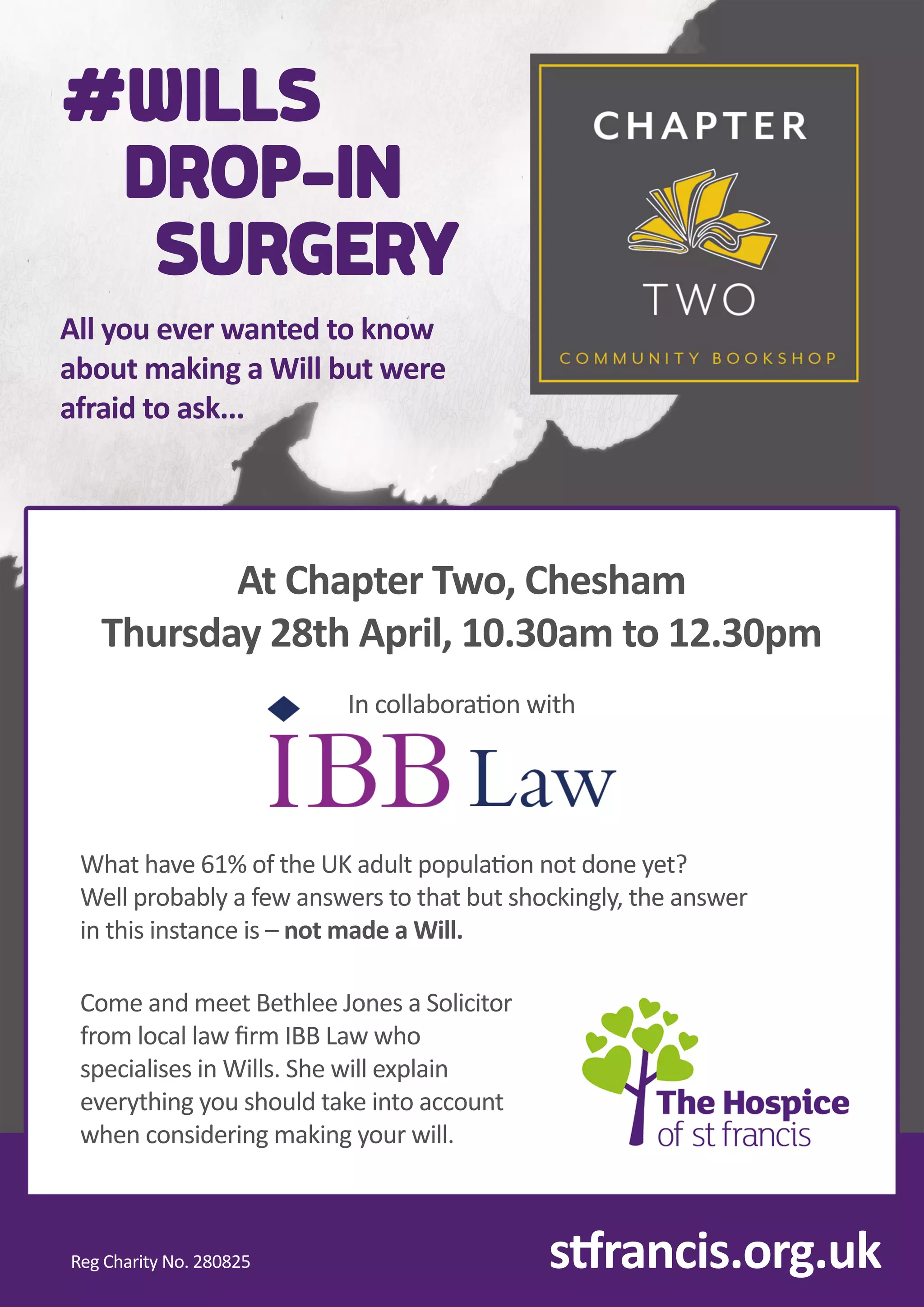 sr
a
n
c
i
s
.
o
r
g
.
u
k
I
n
c
o
l
l
a
b
o
r
ao
n
w
i
t
h
C
o
m
e
a
n
d
m
e
e
t
B
e
t
h
l
e
e
J
o
n
e
s
a
S
o
l
i
c
i
t
o
r
f
r
o
ml
o
c
a
l
l
a
wﬁ
r
mI
B
B
L
a
ww
h
o
s
p
e
c
i
a
l
i
s
e
s
i
n
Wi
l
l
s
.
S
h
e
w
i
l
l
e
x
p
l
a
i
n
e
v
e
r
y
t
h
i
n
g
y
o
u
s
h
o
u
l
d
t
a
k
e
i
n
t
o
a
c
c
o
u
n
t
w
h
e
n
c
o
n
s
i
d
e
r
i
n
g
m
a
k
i
n
g
y
o
u
r
w
i
l
l
.
Wh
a
t
h
a
v
e
6
1
%o
f
t
h
e
U
K
a
d
u
l
t
p
o
p
u
l
ao
n
n
o
t
d
o
n
e
y
e
t
?
We
l
l
p
r
o
b
a
b
l
y
a
f
e
wa
n
s
w
e
r
s
t
o
t
h
a
t
b
u
t
s
h
o
c
k
i
n
g
l
y
,
t
h
e
a
n
s
w
e
r
i
n
t
h
i
s
i
n
s
t
a
n
c
e
i
s
–
n
o
t
m
a
d
e
a
Wi
l
l
.
A
t
C
h
a
p
t
e
r
T
w
o
,
C
h
e
s
h
a
m
T
h
u
r
s
d
a
y
2
8
t
h
A
p
r
i
l
,
1
0
.
3
0
a
mt
o
1
2
.
3
0
p
m
R
e
g
C
h
a
r
i
t
y
N
o
.
2
8
0
8
2
5
#
W
I
L
L
S
D
R
O
P
-
I
N
S
U
R
G
E
R
Y
A
l
l
y
o
u
e
v
e
r
w
a
n
t
e
d
t
o
k
n
o
w
a
b
o
u
t
m
a
k
i
n
g
a
Wi
l
l
b
u
t
w
e
r
e
a
f
r
a
i
d
t
o
a
s
k
.
.
.
 