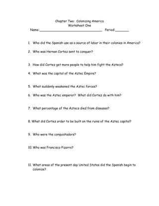 Chapter Two: Colonizing America
Worksheet One
Name:________________________________ Period:_______
1. Who did the Spanish use as a source of labor in their colonies in America?
2. Who was Hernan Cortez sent to conquer?
3. How did Cortez get more people to help him fight the Aztecs?
4. What was the capitol of the Aztec Empire?
5. What suddenly weakened the Aztec forces?
6. Who was the Aztec emperor? What did Cortez do with him?
7. What percentage of the Aztecs died from diseases?
8. What did Cortez order to be built on the ruins of the Aztec capitol?
9. Who were the conquistadors?
10. Who was Francisco Pizarro?
11. What areas of the present day United States did the Spanish begin to
colonize?
 